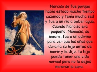 Narciso se fue porque había estado mucho tiempo cazando y tenía mucha sed y fue a un río a beber agua. Cuando Narciso era pequeño, Némesis, su madre, fue a un adivino para ver que los años que duraría su hijo antes de morir y le dijo: tu hijo puede tener una vida normal pero no le dejes mirarse la cara.