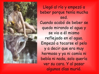 Llegó al río y empezó a beber porque tenía mucha sed. Cuando acabó de beber se quedo mirando el agua y se vio a él mismo reflejado en el agua. Empezó a tocarse el pelo y a decir que era muy hermoso y ya ni comía ni bebía ni nada, solo quería ver su cara. Y al pasar algunos días murió. 