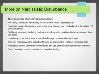 More on Narcissistic Disturbance
● There is a sense of unreality about narcissists
● Not being connected with reality results in fear – fear of going crazy!
● Narcissist denies his feelings, and in doing so his ego from his body – the foundation of
one's aliveness
● Self is equated with the living body which includes the mind (we do not exist apart from
our body)
● If the body is the self, then the actual self image must be a bodily image
● One can only discard the actual self image by denying the reality of embodied self
● Narcissists do not deny they have bodies, but see body as an instrument of the mind
● Basic disturbance in the narcissist is denial of feelings
 