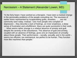Narcissism – A Statement (Alexander Lowen, MD)
“In the forty hears I have worked as a therapist, I have seen a marked change
in the personality problems of the people consulting me. The neuroses of
earlier times represented by incapacitating guilts, anxieties, … , are not
commonly seen today. Instead, I see more people who complain of
depression – they describe a lack of feelings, an inner emptiness, a deep
sense of frustration and unfulfillment. Many are quite successful in their work.
… What seems rather strange is a relative absence of anxiety and guilt
despite the severity of the disturbance. This absence of guilt and anxiety,
coupled with an absence of feelings, gives one an impression of unreality
about these people. Their performance – socially, sexually, and in the world –
seems too efficient, too mechanical, too perfect to be human. They function
more like machines than people.”
 