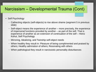 Narcissism – Developmental Trauma (Cont)
● Self Psychology
– Cathecting objects (self-objects) to rise above shame (segment 5 in previous
slide)
– Self-object means the experience of another – more precisely, the experience
of impersonal functions provided by another – as part of the self. That is
experience of another as an extension of continuation of the self – Heinz
Kohut, Self Psychology
– Mirroring, Idealizing, and Twinship self-object needs
– When healthy they result in: Pleasure of being complimented and praised by
others; Healthy admiration of others; Resonating with others
– When pathological they result in narcissistic personality disturbances
 