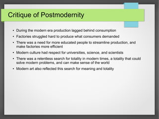 Critique of Postmodernity
● During the modern era production lagged behind consumption
● Factories struggled hard to produce what consumers demanded
● There was a need for more educated people to streamline production, and
make factories more efficient
● Modern culture had respect for universities, science, and scientists
● There was a relentless search for totality in modern times, a totality that could
solve modern problems, and can make sense of the world
● Modern art also reflected this search for meaning and totality
 