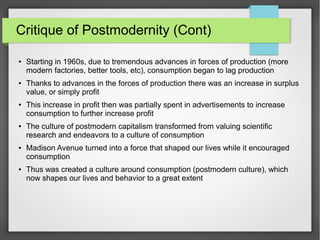 Critique of Postmodernity (Cont)
● Starting in 1960s, due to tremendous advances in forces of production (more
modern factories, better tools, etc), consumption began to lag production
● Thanks to advances in the forces of production there was an increase in surplus
value, or simply profit
● This increase in profit then was partially spent in advertisements to increase
consumption to further increase profit
● The culture of postmodern capitalism transformed from valuing scientific
research and endeavors to a culture of consumption
● Madison Avenue turned into a force that shaped our lives while it encouraged
consumption
● Thus was created a culture around consumption (postmodern culture), which
now shapes our lives and behavior to a great extent
 