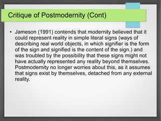 Critique of Postmodernity (Cont)
● Jameson (1991) contends that modernity believed that it
could represent reality in simple literal signs (ways of
describing real world objects, in which signifier is the form
of the sign and signified is the content of the sign.) and
was troubled by the possibility that these signs might not
have actually represented any reality beyond themselves.
Postmodernity no longer worries about this, as it assumes
that signs exist by themselves, detached from any external
reality.
 