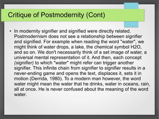 Critique of Postmodernity (Cont)
● In modernity signifier and signified were directly related.
Postmodernism does not see a relationship between signifier
and signified. For example when reading the word "water", we
might think of water drops, a lake, the chemical symbol H2O,
and so on. We don't necessarily think of a set image of water, a
universal mental representation of it. And then, each concept
(signifier) to which "water" might refer can trigger another
signifier. This infinite chain from signifier to signifier results in a
never-ending game and opens the text, displaces it, sets it in
motion (Derrida, 1980). To a modern man however, the word
water might mean the water that he drinks, water in oceans, rain,
all at once. He is never confused about the meaning of the word
water.
 