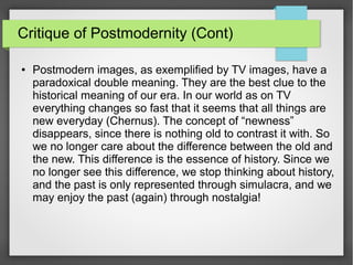 Critique of Postmodernity (Cont)
● Postmodern images, as exemplified by TV images, have a
paradoxical double meaning. They are the best clue to the
historical meaning of our era. In our world as on TV
everything changes so fast that it seems that all things are
new everyday (Chernus). The concept of “newness”
disappears, since there is nothing old to contrast it with. So
we no longer care about the difference between the old and
the new. This difference is the essence of history. Since we
no longer see this difference, we stop thinking about history,
and the past is only represented through simulacra, and we
may enjoy the past (again) through nostalgia!
 