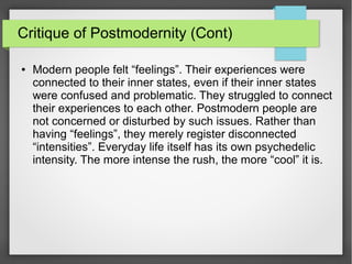 Critique of Postmodernity (Cont)
● Modern people felt “feelings”. Their experiences were
connected to their inner states, even if their inner states
were confused and problematic. They struggled to connect
their experiences to each other. Postmodern people are
not concerned or disturbed by such issues. Rather than
having “feelings”, they merely register disconnected
“intensities”. Everyday life itself has its own psychedelic
intensity. The more intense the rush, the more “cool” it is.
 