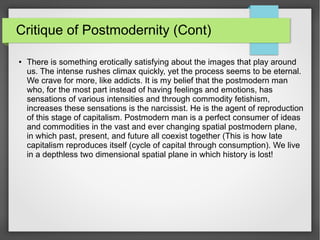 Critique of Postmodernity (Cont)
● There is something erotically satisfying about the images that play around
us. The intense rushes climax quickly, yet the process seems to be eternal.
We crave for more, like addicts. It is my belief that the postmodern man
who, for the most part instead of having feelings and emotions, has
sensations of various intensities and through commodity fetishism,
increases these sensations is the narcissist. He is the agent of reproduction
of this stage of capitalism. Postmodern man is a perfect consumer of ideas
and commodities in the vast and ever changing spatial postmodern plane,
in which past, present, and future all coexist together (This is how late
capitalism reproduces itself (cycle of capital through consumption). We live
in a depthless two dimensional spatial plane in which history is lost!
 