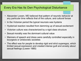 Every Era Has Its Own Psychological Disturbance
● Alexander Lowen, MD believed that pattern of neurotic behavior at
any particular time reflects that of the culture, and cultural forces
● In the Victorian period the typical neurosis was hysteria
● Hysterical reaction resulted from damming up of sexual excitement
● Victorian culture was characterized by a rigid class structure
● Sexual morality was the dominant cultural value
● Manners of speech and dress were carefully controlled especially in
bourgeois or aristocratic societies
● The effect was for people to develop rigid and strict superegos, which
limited sexual expression and created intense guilt and anxiety about
sexual feelings (Lowen 1985)
 