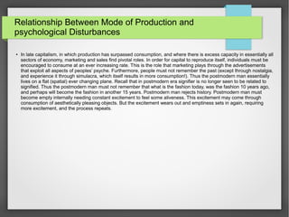 Relationship Between Mode of Production and
psychological Disturbances
●
In late capitalism, in which production has surpassed consumption, and where there is excess capacity in essentially all
sectors of economy, marketing and sales find pivotal roles. In order for capital to reproduce itself, individuals must be
encouraged to consume at an ever increasing rate. This is the role that marketing plays through the advertisements
that exploit all aspects of peoples’ psyche. Furthermore, people must not remember the past (except through nostalgia,
and experience it through simulacra, which itself results in more consumption!). Thus the postmodern man essentially
lives on a flat (spatial) ever changing plane. Recall that in postmodern era signifier is no longer seen to be related to
signified. Thus the postmodern man must not remember that what is the fashion today, was the fashion 10 years ago,
and perhaps will become the fashion in another 15 years. Postmodern man rejects history. Postmodern man must
become empty internally needing constant excitement to feel some aliveness. This excitement may come through
consumption of aesthetically pleasing objects. But the excitement wears out and emptiness sets in again, requiring
more excitement, and the process repeats.
 