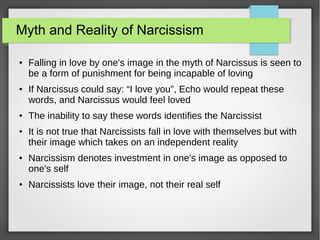 Myth and Reality of Narcissism
● Falling in love by one's image in the myth of Narcissus is seen to
be a form of punishment for being incapable of loving
● If Narcissus could say: “I love you”, Echo would repeat these
words, and Narcissus would feel loved
● The inability to say these words identifies the Narcissist
● It is not true that Narcissists fall in love with themselves but with
their image which takes on an independent reality
● Narcissism denotes investment in one's image as opposed to
one's self
● Narcissists love their image, not their real self
 