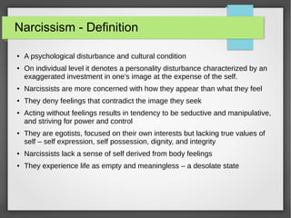 Narcissism - Definition
● A psychological disturbance and cultural condition
●
On individual level it denotes a personality disturbance characterized by an
exaggerated investment in one's image at the expense of the self.
●
Narcissists are more concerned with how they appear than what they feel
● They deny feelings that contradict the image they seek
● Acting without feelings results in tendency to be seductive and manipulative,
and striving for power and control
●
They are egotists, focused on their own interests but lacking true values of
self – self expression, self possession, dignity, and integrity
●
Narcissists lack a sense of self derived from body feelings
● They experience life as empty and meaningless – a desolate state
 