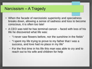 Narcissism – A Tragedy
● When the facade of narcissistic superiority and specialness
breaks down, allowing a sense of sadness and loss to become
conscious, it is often too late!
● A CEO was told he has terminal cancer – faced with loss of his
life he discovered what life was:
– “I never saw flowers before, nor the sunshine in the fields”
– “I spent my life trying to prove to my father that I was a
success, and love had no place in my life”
– For the first time in his life this man was able to cry and to
reach out to his wife and children for help
 