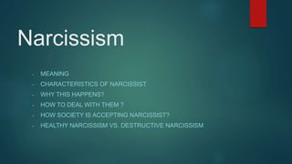 Narcissism
- MEANING
- CHARACTERISTICS OF NARCISSIST
- WHY THIS HAPPENS?
- HOW TO DEAL WITH THEM ?
- HOW SOCIETY IS ACCEPTING NARCISSIST?
- HEALTHY NARCISSISM VS. DESTRUCTIVE NARCISSISM
 