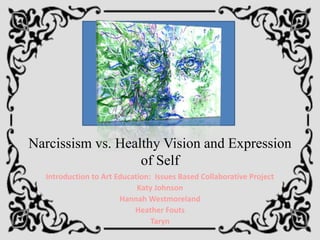 Narcissism vs. Healthy Vision and Expression
                   of Self
  Introduction to Art Education: Issues Based Collaborative Project
                            Katy Johnson
                       Hannah Westmoreland
                           Heather Fouts
                                Taryn
 