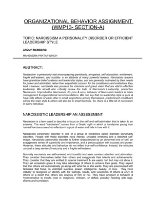 ORGANIZATIONAL BEHAVIOR ASSIGNMENT
         (WMP13- SECTION-A)

TOPIC: NARCISSISM A PERSONALITY DISORDER OR EFFICIENT
LEADERSHIP STYLE

GROUP MEMBERS:

MAHENDRA PRATAP SINGH



ABSTRACT:
Narcissism- a personality trait encompassing grandiosity, arrogance, self-absorption, entitlement,
fragile self-esteem, and hostility- is an attribute of many powerful leaders. Narcissistic leaders
have grandiose belief systems and leadership styles, and are generally motivated by their needs
for power and admiration rather than empathetic concern for the constituents and institutions they
lead. However, narcissists also possess the charisma and grand vision that are vital to effective
leadership. We should also critically review the traits of Narcissists Leadership, productive
Narcissism, Unproductive Narcissism, it’s pros & cons, behavior of Narcissists leaders in crisis
management & organizational recommendations. We can say that no leadership style is pure &
have side effects of each other in small proportions among themselves, predominant constituent
will be the main style & others will also be in small fractions. So, there is a little bit of narcissism
in every individual.



NARCISSISTIC LEADERSHIP AN ASSESSMENT
Narcissism is a term used to describe a focus on the self and self-admiration that is taken to an
extreme. The word "narcissism" comes from a Greek myth in which a handsome young man
named Narcissus sees his reflection in a pool of water and falls in love with it.

Narcissistic personality disorder is one of a group of conditions called dramatic personality
disorders. People with these disorders have intense, unstable emotions and a distorted self-
image. Narcissistic personality disorder is further characterized by an abnormal love of self, an
exaggerated sense of superiority and importance, and a preoccupation with success and power.
However, these attitudes and behaviors do not reflect true self-confidence. Instead, the attitudes
conceal a deep sense of insecurity and a fragile self-esteem.

Normally narcissists are self-centered and boastful and seek constant attention and admiration.
They consider themselves better than others and exaggerate their talents and achievements.
They consider that they are entitled to special treatment & are easily hurt but may not show it.
They set unrealistic goals & may take advantage of others to achieve their goals. They expect
that that others will automatically go along with what he or she wants. They are preoccupied with
fantasies that focus on unlimited success, power, intelligence, beauty, or love. They have
inability to recognize or identify with the feelings, needs, and viewpoints of others & envy of
others or a belief that others are envious of him or her. They have arrogant in behavior &
hypersensitive to insults (real or imagined), criticism, or defeat, possibly reacting with rage,
shame and humiliation.
 