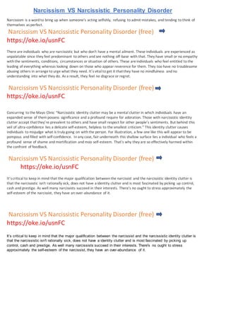 Narcissism VS Narcissistic Personality Disorder
Narcissism is a word to bring up when someone's acting selfishly, refusing to admit mistakes, and tending to think of
themselves as perfect.
Narcissism VS Narcissistic Personality Disorder (free)
https://oke.io/usnFC
There are individuals who are narcissistic but who don't have a mental ailment. These individuals are experienced as
unpalatable since they feel predominant to others and see nothing off-base with that. They have small or no empathy
with the sentiments, conditions, circumstances or situation of others. These areindividuals who feel entitled to the
leading of everything whereas looking down on those who appear reverence for them. They too have no troublesome
abusing others in arrange to urge what they need. It’s vital to get it that they have no mindfulness and no
understanding into what they do. As a result, they feel no disgrace or regret.
Narcissism VS Narcissistic Personality Disorder (free)
https://oke.io/usnFC
Concurring to the Mayo Clinic “Narcissistic identity clutter may be a mental clutter in which individuals have an
expanded sense of them possess significance and a profound require for adoration. Those with narcissistic identity
clutter accept that they’re prevalent to others and have small respect for other people’s sentiments. But behind this
veil of ultra-confidence lies a delicate self-esteem, helpless to the smallest criticism.” This identity clutter causes
individuals to misjudge what is truly going on with the person. For illustration, a few one like this will appear to be
pompous and filled with self-confidence. In any case, fair underneath this shallow surface lies a individual who feels a
profound sense of shame and mortification and moo self-esteem. That's why they are so effectively harmed within
the confront of feedback.
Narcissism VS Narcissistic Personality Disorder (free)
https://oke.io/usnFC
It’scritical to keep in mind that the major qualification between the narcissist and the narcissistic identity clutter is
that the narcissistic isn't rationally sick, does not have a identity clutter and is most fascinated by picking up control,
cash and prestige. As well many narcissists succeed in their interests. There's no ought to stress approximately the
self-esteem of the narcissist, they have an over-abundance of it.
Narcissism VS Narcissistic Personality Disorder (free)
https://oke.io/usnFC
It’s critical to keep in mind that the major qualification between the narcissist and the narcissistic identity clutter is
that the narcissistic isn't rationally sick, does not have a identity clutter and is most fascinated by picking up
control, cash and prestige. As well many narcissists succeed in their interests. There's no ought to stress
approximately the self-esteem of the narcissist, they have an over-abundance of it.
 