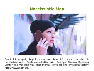 Narcissistic Men
Don’t let despair, hopelessness and fear take over you due to
narcissistic men. Seek consultation with Betrayal Trauma Recovery
Center and we take you your mental, physical and emotional safety.
https://www.btr.org/
 