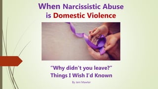 When Narcissistic Abuse
is Domestic Violence
“Why didn’t you leave?”
Things I Wish I’d Known
By Jeni Mawter
 