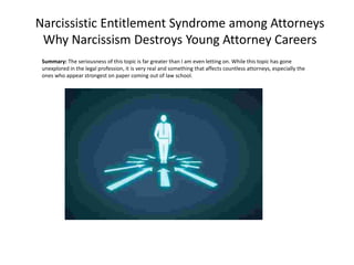Narcissistic Entitlement Syndrome among Attorneys
Why Narcissism Destroys Young Attorney Careers
Summary: The seriousness of this topic is far greater than I am even letting on. While this topic has gone
unexplored in the legal profession, it is very real and something that affects countless attorneys, especially the
ones who appear strongest on paper coming out of law school.
 