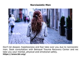 Narcissistic Men
Don’t let despair, hopelessness and fear take over you due to narcissistic
men. Seek consultation with Betrayal Trauma Recovery Center and we
take you your mental, physical and emotional safety.
https://www.btr.org/
 