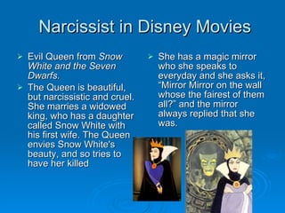 Narcissist in Disney Movies Evil Queen from  Snow White and the Seven Dwarfs. The Queen is beautiful, but narcissistic and cruel. She marries a widowed king, who has a daughter called Snow White with his first wife. The Queen envies Snow White's beauty, and so tries to have her killed She has a magic mirror who she speaks to everyday and she asks it, “Mirror Mirror on the wall whose the fairest of them all?” and the mirror always replied that she was.  