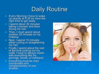Daily Routine Every Morning I have to wake up exactly at 5:30 so have the right time to get ready.  I spend about 30 minutes taking a shower and blow drying my hair. Then, I must spend about another 30 minutes on my makeup. Next, I spend 15 minutes either curling or straightening my hair.  Finally I spend about the rest of the time picking out my outfit, I have to always match with everything like my earrings, shoes, or hairband. Everything must be color coordinated and complementary of one another.  