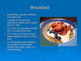 Breakfast  Everything must be nutritious and balanced.  I usually have one fruit, oatmeal or whole grain cereal with 2% milk. Or I have an egg white omelet with avocados and ham.  Or If I feel a bit heavy I’ll just blend together fruits and drink that.  Im not going to eat anything I can’t grow or shoot down myself, like chips, candy, or artificial foods. 