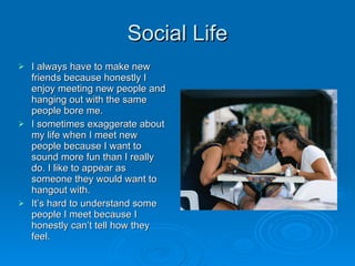 Social Life I always have to make new friends because honestly I enjoy meeting new people and hanging out with the same people bore me. I sometimes exaggerate about my life when I meet new people because I want to sound more fun than I really do. I like to appear as someone they would want to hangout with.  It’s hard to understand some people I meet because I honestly can’t tell how they feel.  