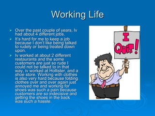 Working Life Over the past couple of years, Iv had about 4 different jobs. It’s hard for me to keep a job because I don’t like being talked to rudely or being treated down upon.  Iv worked at about 2 different restaurants and the some customers are just so rude I could not be talked to in that way, iv worked at Hollister, and a shoe store. Working with clothes is also very hard because folding clothes over and over again just annoyed me and working for shoes was such a pain because customers are so indecisive and getting the shoes in the back was such a hassle.  