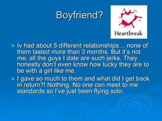 Boyfriend?  Iv had about 5 different relationships… none of them lasted more than 3 months. But it’s not me, all the guys I date are such jerks. They honestly don’t even know how lucky they are to be with a girl like me.  I gave so much to them and what did I get back in return?! Nothing. No one can meet to me standards so I’ve just been flying solo.  