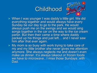 Childhood When I was younger I was daddy’s little girl. We did everything together and would always have every Sunday be our day to go to the park. He would always push me on the swings and we would sing songs together in the car on the way to the ice cream parlor. But then their came a time where daddy packed up his things and just left… and I never saw him after that ever again.  My mom is so busy with work trying to take care of my and my little brother she never gives me attention anymore. She always neglects me and doesn’t even make us dinner. It’s always takeout or frozen foods we have to microwave.. I miss those Sundays..with Dad.  
