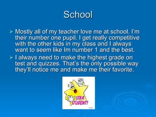 School Mostly all of my teacher love me at school. I’m their number one pupil. I get really competitive with the other kids in my class and I always want to seem like Im number 1 and the best.  I always need to make the highest grade on test and quizzes. That’s the only possible way they’ll notice me and make me their favorite.  