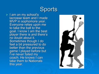 Sports  I am on my school’s lacrosse team and I made MVP in sophomore year. Everyone relies upon me to take the ball to the goal. I know I am the best player there is and there’s no doubt about it. Sometimes though I do feel a bit pressured to do better than the previous game I played before but I’ve never failed my coach. He knows I can take them to Nationals this year. 