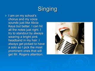 Singing I am on my school’s chorus and my voice sounds just like Alicia Keys but better. I can hit all the notes just right. I try to standout by always wearing a bright pink headband in my hair. I always get picked to have a solo so I pick the most prominent ones that will get Mr. Rogers attention.  