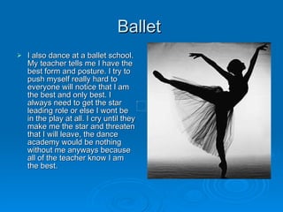 Ballet  I also dance at a ballet school. My teacher tells me I have the best form and posture. I try to push myself really hard to everyone will notice that I am the best and only best. I always need to get the star leading role or else I wont be in the play at all. I cry until they make me the star and threaten that I will leave, the dance academy would be nothing without me anyways because all of the teacher know I am the best.  