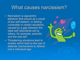 What causes narcissism?  Narcissism is egocentric behavior that occurs as a result of low self-esteem, or feeling vulnerable in certain situations, caused by a gap between the ideal self (standards set by others, for example, parents) and the real self.  Threatening situations lead to anxiety which lead to the use of defense mechanisms to defend one’s individual ego. 