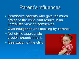 Parent’s influences Permissive parents who give too much praise to the child, that results in an unrealistic view of themselves. Overindulgence and spoiling by parents. Not giving appropriate discipline/punishment.  Idealization of the child. 