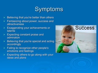 Symptoms Believing that you're better than others Fantasizing about power, success and attractiveness Exaggerating your achievements or talents Expecting constant praise and admiration Believing that you're special and acting accordingly Failing to recognize other people's emotions and feelings Expecting others to go along with your ideas and plans 