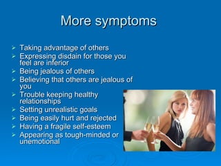 More symptoms  Taking advantage of others Expressing disdain for those you feel are inferior Being jealous of others Believing that others are jealous of you Trouble keeping healthy relationships Setting unrealistic goals Being easily hurt and rejected Having a fragile self-esteem Appearing as tough-minded or unemotional 