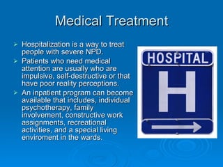 Medical Treatment Hospitalization is a way to treat people with severe NPD. Patients who need medical attention are usually who are impulsive, self-destructive or that have poor reality perceptions. An inpatient program can become available that includes, individual psychotherapy, family involvement, constructive work assignments, recreational activities, and a special living enviroment in the wards.  