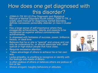 How does one get diagnosed with this disorder? (DSM-IV-TR 301.81)The Diagnostic and Statistical Manual of Mental Disorders fourth edition, DSM IV-TR, a widely used manual for diagnosing mental disorders, defines narcissistic personality disorder (in Axis II Cluster B). Has a large sense of self-importance where they exaggerate achievements. talents and expects to be recognized as superior without commensurate achievements. Is obsessed with fantasies of success, power, brilliance, beauty, or ideal love. Believes that he or she is "special" and unique and can only be understood by, or should associate with, other special or high-status people that have class. Requires excessive attention. Takes advantage of others to achieve his or her own way. Lacks empathy; is unwilling to recognize or identify with the feelings and needs of others. Is often jealous of others or believes others are jealous of him or her. Shows arrogant, haughty behaviors or attitudes. 