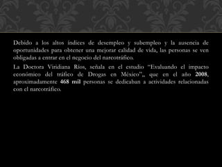 Debido a los altos índices de desempleo y subempleo y la ausencia de 
oportunidades para obtener una mejorar calidad de vida, las personas se ven 
obligadas a entrar en el negocio del narcotráfico. 
La Doctora Viridiana Ríos, señala en el estudio “Evaluando el impacto 
económico del tráfico de Drogas en México”,, que en el año 2008, 
aproximadamente 468 mil personas se dedicaban a actividades relacionadas 
con el narcotráfico. 
 