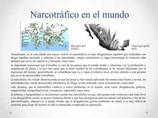 Narcotráfico en el mundo
Actualmente, se le está dando una mayor control al narcotráfico, ya que antiguamente aquellos que trabajaban con
droga lograban persuadir y sobornar a las autoridades, aunque actualmente se sigue presentando la situación cabe
destacar que no es tan repetitiva y frecuente como antes.
es importante mencionar que Colombia es uno de los países que el mundo tiende a relacionar con la producción y
exportación de droga y es por esta razón que el buen nombre de los colombianos se ha venido difamando con el
transcurso del tiempo, generalmente un colombiano que va a viajar al exterior tiene un trato distinto a una persona
que no es de nacionalidad colombiana.
el narcotráfico ha venido disminuyendo ya que las leyes se han venido aplicando de manera más fuerte y severa, las
autoridades han venido destruyendo laboratorios de droga, se han realizado varias incautaciones, entre otras.
cabe destacar, que el narcotráfico conlleva a varios problemas en el mundo, entre estos: drogadicción, pobreza,
marginalidad, desigualdad social, corrupción, impunidad, entre otros.
la pobreza y marginalidad se incrementan cuando hay narcotráfico ya que, éste genera más violencia y por ende lleva
a un desequilibrio social, se genera violencia debido a que hay divergencia entre los ideales del gobierno y los de los
narcotraficantes, además no se puede olvidar que la drogadicción genera problemas de salud, y es muy difícil de
controlar pues luego de incurrir en ella es demasiado complicada su superación.
https://goo.gl/4Z
fKfU
http://goo.gl/1
xUOFG
 