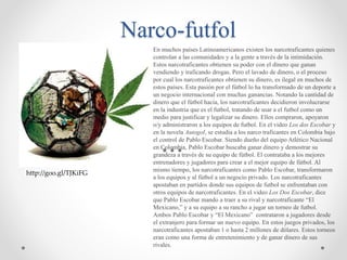 Narco-futfol
En muchos países Latinoamericanos existen los narcotraficantes quienes
controlan a las comunidades y a la gente a través de la intimidación.
Estos narcotraficantes obtienen su poder con el dinero que ganan
vendiendo y traficando drogas. Pero el lavado de dinero, o el proceso
por cual los narcotraficantes obtienen su dinero, es ilegal en muchos de
estos países. Esta pasión por el fútbol lo ha transformado de un deporte a
un negocio internacional con muchas ganancias. Notando la cantidad de
dinero que el fútbol hacia, los narcotraficantes decidieron involucrarse
en la industria que es el futbol, tratando de usar a el futbol como un
medio para justificar y legalizar su dinero. Ellos compraron, apoyaron
o/y administraron a los equipos de futbol. En el video Los dos Escobar y
en la novela Autogol, se estudia a los narco traficantes en Colombia bajo
el control de Pablo Escobar. Siendo dueño del equipo Atlético Nacional
en Colombia, Pablo Escobar buscaba ganar dinero y demostrar su
grandeza a través de su equipo de fútbol. El contrataba a los mejores
entrenadores y jugadores para crear a el mejor equipo de fútbol. Al
mismo tiempo, los narcotraficantes como Pablo Escobar, transformaron
a los equipos y al fútbol a un negocio privado. Los narcotraficantes
apostaban en partidos donde sus equipos de futbol se enfrentaban con
otros equipos de narcotraficantes. En el video Los Dos Escobar, dice
que Pablo Escobar mando a traer a su rival y narcotraficante “El
Mexicano,” y a su equipo a su rancho a jugar un torneo de futbol.
Ambos Pablo Escobar y “El Mexicano” contrataron a jugadores desde
el extranjero para formar un nuevo equipo. En estos juegos privados, los
narcotraficantes apostaban 1 o hasta 2 millones de dólares. Estos torneos
eran como una forma de entretenimiento y de ganar dinero de sus
rivales.
http://goo.gl/TJKiFG
 