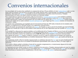 Convenios internacionales
Las necesidades de los países han cambiado en comparación de hace 20 anos debido a la ínter independencia cada vez mas
fuerte entre los mismos, por tal motivo los países han creado alianzas entre si para proteger sus intereses y los de sus
habitantes. Para lograr tal objetivo se ha hecho uso de los instrumentos conocidos como Convenios y Tratados
Internacionales los cuales son objeto central de estudio en el presente trabajo.
Para comprender los aspectos mas generales sobre los Convenios y Tratados internacionales en la unidad I se definen
conceptos como Tratado y Convenio con la finalidad de conocer en que consisten y cual es la función que tienen en el
derecho internacional. Ambos son instrumentos que son usados por los sujetos del derecho internacional (sujetos típicos y
atípicos) por medio de los cuales contraen derechos yobligaciones que al igual que los contratos cuentan con elementos de
existencia y validez.
Así mismo estos instrumentos son regulados por la Convención de Viena de 1969 sobre el derecho de los tratados entre
Estados y su ampliación de 1986 que incluye a los organismos internacionales.
México ha tenido una participación significativa en materia de Tratados ya que es uno de los Estados que mas ha firmado
Tratados en el mundo por lo que en esta unidad se hará mención de los mas importantes que han ayudado al desarrollo del
país.
En la unidad II se abarcaran los aspectos jurídicos en la celebración de los Tratados de México con el resto de los países así
como la relevancia del derecho convencional. La constitución política de los Estados unidos mexicanos nos menciona en
sus artículos de política exterior las condiciones en las cuales se podrán firmar tratados y convenios internacionales.
Pero además de nuestra carta magna, en México contamos con la Ley sobre la celebración de Tratados que regula los
Tratados y acuerdos interinstitucionales en el ámbito internacional. México es el único Estado que cuenta con una ley de
este tipo.
Para el presente estudio sobre los tratados internacionales no podíamos descartar los TLC que son parte fundamental del
desarrollo de México, para ello en la unidad III abordaremos generalidades tales como las clases y los tipos según su
aplicación.
En la cuarta y última unidad se abordara el tema de los acuerdos compensatorios, se mencionaran algunos de los más
importantes y la función que ejercen en la comunidad global.
La importancia de este estudio reside en conocer e identificar los convenios y Tratados internacionales así como los sujetos
que participan de ellos, sus características ya actividades para poder compararlos y emitir juicios de valor que nos permitan
tomar decisiones al momento de su cumplimiento a fin de evitar conflictos de carácter internacional publico.
 