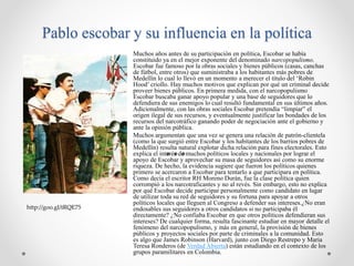 Pablo escobar y su influencia en la política
Muchos años antes de su participación en política, Escobar se había
constituido ya en el mejor exponente del denominado narcopopulismo.
Escobar fue famoso por la obras sociales y bienes públicos (casas, canchas
de fútbol, entre otros) que suministraba a los habitantes más pobres de
Medellín lo cual lo llevó en un momento a merecer el título del ‘Robin
Hood’ criollo. Hay muchos motivos que explican por qué un criminal decide
proveer bienes públicos. En primera medida, con el narcopopulismo
Escobar buscaba ganar apoyo popular y una base de seguidores que lo
defendiera de sus enemigos lo cual resultó fundamental en sus últimos años.
Adicionalmente, con las obras sociales Escobar pretendía “limpiar” el
origen ilegal de sus recursos, y eventualmente justificar las bondades de los
recursos del narcotráfico ganando poder de negociación ante el gobierno y
ante la opinión pública.
Muchos argumentan que una vez se genera una relación de patrón-clientela
(como la que surgió entre Escobar y los habitantes de los barrios pobres de
Medellín) resulta natural explotar dicha relación para fines electorales. Esto
explica el interés de muchos políticos locales y nacionales por lograr el
apoyo de Escobar y aprovechar su masa de seguidores así como su enorme
riqueza. De hecho, la evidencia sugiere que fueron los políticos quienes
primero se acercaron a Escobar para tentarlo a que participara en política.
Como decía el escritor RH Moreno Durán, fue la clase política quien
corrompió a los narcotraficantes y no al revés. Sin embargo, esto no explica
por qué Escobar decide participar personalmente como candidato en lugar
de utilizar toda su red de seguidores y su fortuna para apoyar a otros
políticos locales que lleguen al Congreso a defender sus intereses.¿No eran
endosables sus seguidores a otros candidatos si no participaba él
directamente? ¿No confiaba Escobar en que otros políticos defendieran sus
intereses? De cualquier forma, resulta fascinante estudiar en mayor detalle el
fenómeno del narcopopulismo, y más en general, la provisión de bienes
públicos y proyectos sociales por parte de criminales a la comunidad. Esto
es algo que James Robinson (Harvard), junto con Diego Restrepo y Maria
Teresa Ronderos (de Verdad Abierta) están estudiando en el contexto de los
grupos paramilitares en Colombia.
http://goo.gl/tRQE75
 