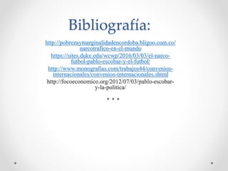 Bibliografía:
http://pobrezaymarginalidadencordoba.bligoo.com.co/
narcotrafico-en-el-mundo
https://sites.duke.edu/wcwp/2016/03/03/el-narco-
futbol-pablo-escobar-y-el-futbol/
http://www.monografias.com/trabajos44/convenios-
internacionales/convenios-internacionales.shtml
http://focoeconomico.org/2012/07/03/pablo-escobar-
y-la-politica/
 