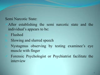 Semi Narcotic State:
After establishing the semi narcotic state and the
individual’s appears to be:
a. Flushed
b. Slowing and slurred speech
c. Nystagmus observing by testing examinee’s eye
muscle with finger
 Forensic Psychologist or Psychiatrist facilitate the
interview
12
 