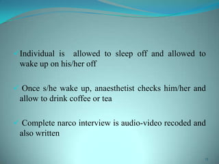 Individual is allowed to sleep off and allowed to
wake up on his/her off
 Once s/he wake up, anaesthetist checks him/her and
allow to drink coffee or tea
 Complete narco interview is audio-video recoded and
also written
13
 